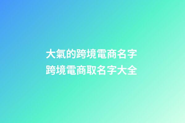 大氣的跨境電商名字 跨境電商取名字大全-第1張-公司起名-玄機派